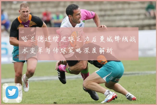 哈兰德连续进球乏力后曼城锋线战术变革与传球策略深度解析