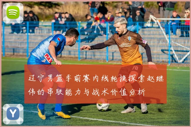 辽宁男篮季前赛内线轮换探索赵继伟的串联能力与战术价值分析