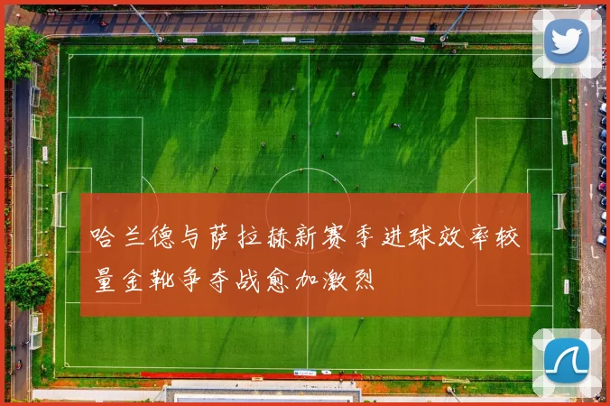 哈兰德与萨拉赫新赛季进球效率较量金靴争夺战愈加激烈