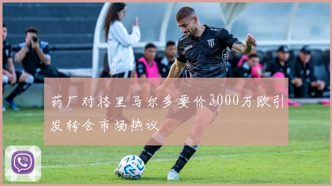 药厂对格里马尔多要价3000万欧引发转会市场热议