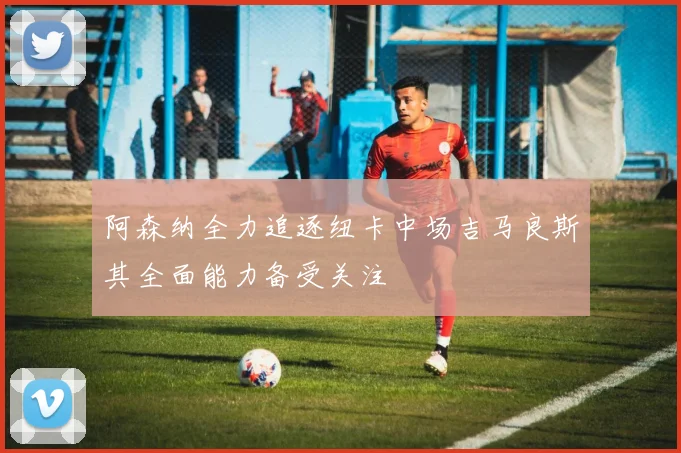 阿森纳全力追逐纽卡中场吉马良斯其全面能力备受关注