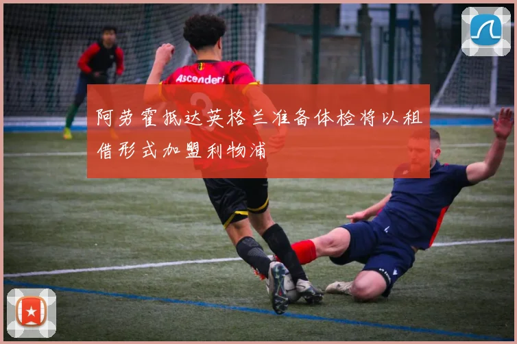阿劳霍抵达英格兰准备体检将以租借形式加盟利物浦
