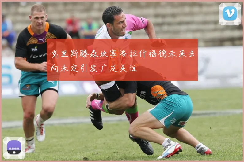 克里斯滕森坎塞洛拉什福德未来去向未定引发广泛关注