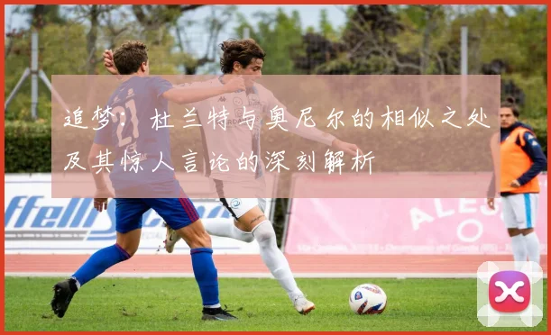追梦:杜兰特与奥尼尔的相似之处及其惊人言论的深刻解析
