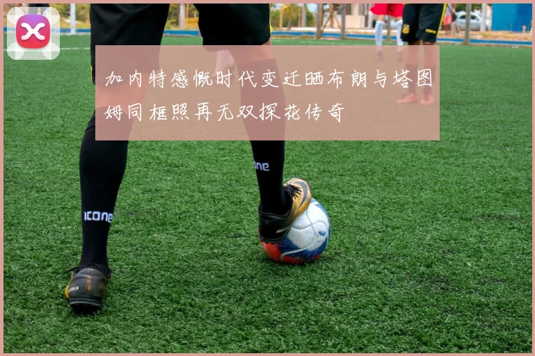 加内特感慨时代变迁晒布朗与塔图姆同框照再无双探花传奇