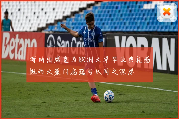 海纳出席皇马欧洲大学毕业典礼感慨两大豪门底蕴与认同之深厚