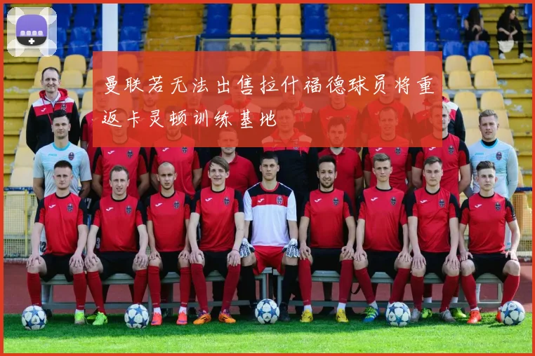 曼联若无法出售拉什福德球员将重返卡灵顿训练基地