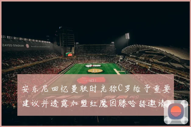 安东尼回忆曼联时光称C罗给予重要建议并透露加盟红魔因滕哈赫邀请