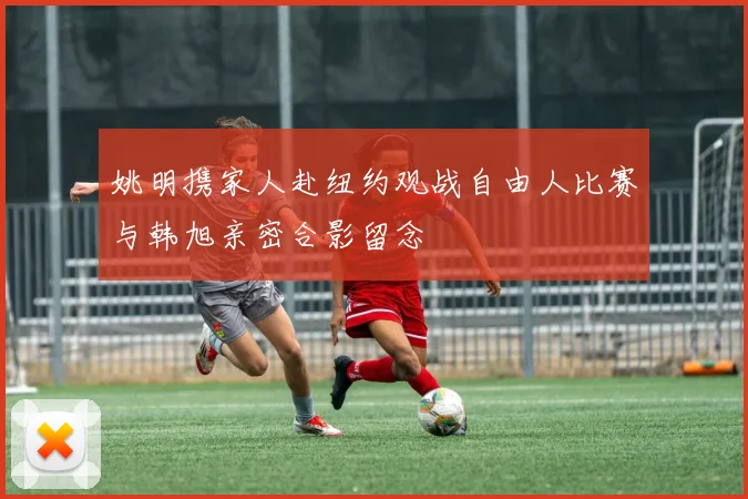 姚明携家人赴纽约观战自由人比赛与韩旭亲密合影留念