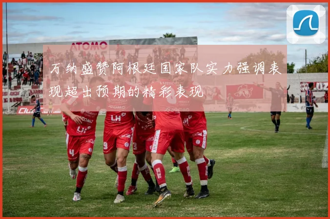 万纳盛赞阿根廷国家队实力强调表现超出预期的精彩表现