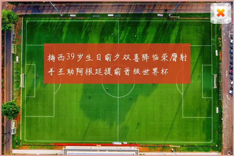 梅西39岁生日前夕双喜降临荣膺射手王助阿根廷提前晋级世界杯