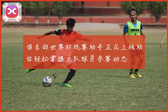 俱乐部世界杯观赛助手正式上线助你轻松掌握主队球员参赛动态