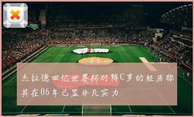 杰拉德回忆世界杯对阵C罗的经历称其在06年已显非凡实力