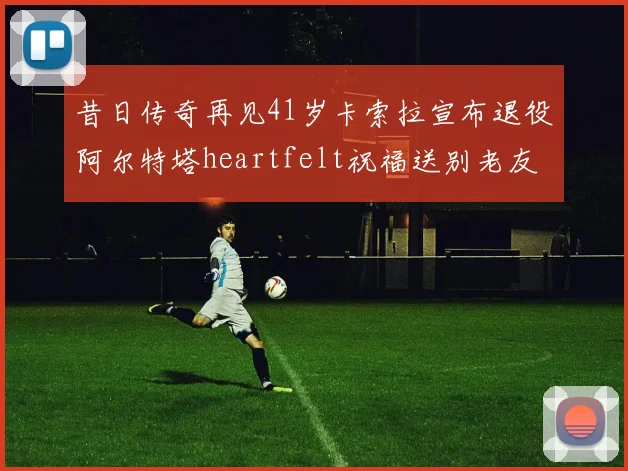 昔日传奇再见41岁卡索拉宣布退役阿尔特塔heartfelt祝福送别老友