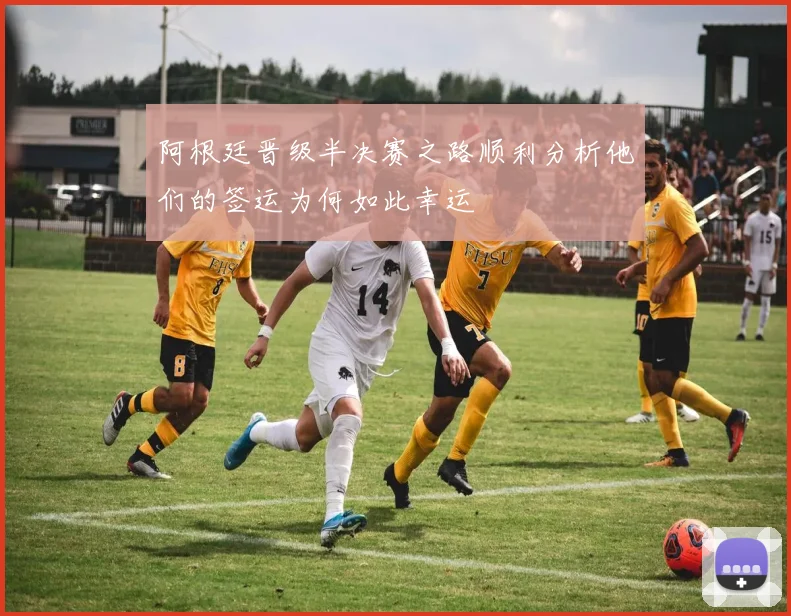 阿根廷晋级半决赛之路顺利分析他们的签运为何如此幸运