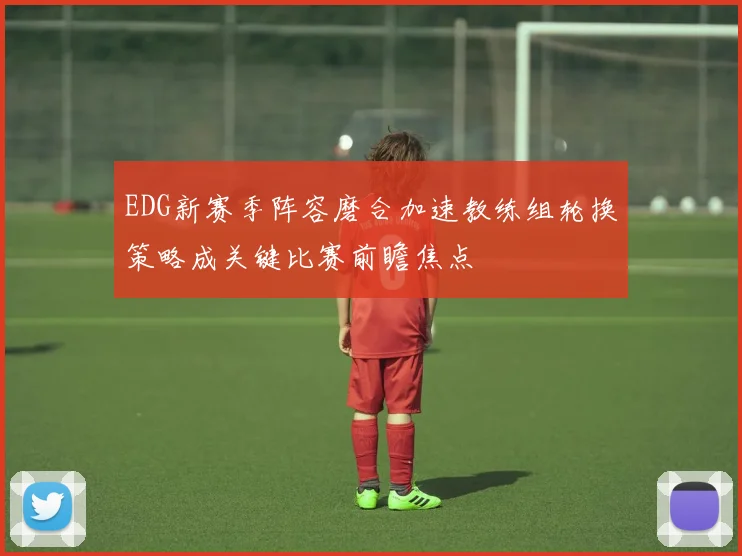 EDG新赛季阵容磨合加速教练组轮换策略成关键比赛前瞻焦点