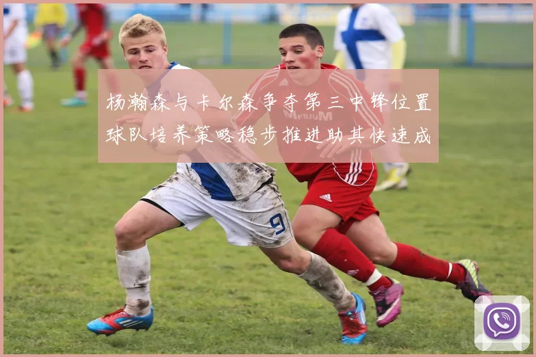杨瀚森与卡尔森争夺第三中锋位置球队培养策略稳步推进助其快速成长