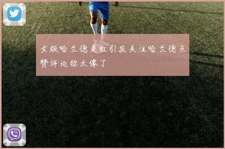 女版哈兰德走红引发关注哈兰德点赞评论称太像了