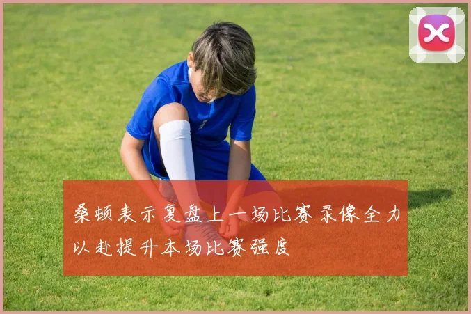 桑顿表示复盘上一场比赛录像全力以赴提升本场比赛强度