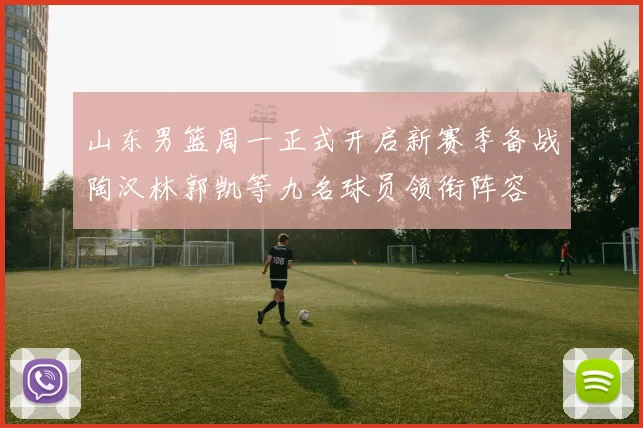 山东男篮周一正式开启新赛季备战陶汉林郭凯等九名球员领衔阵容