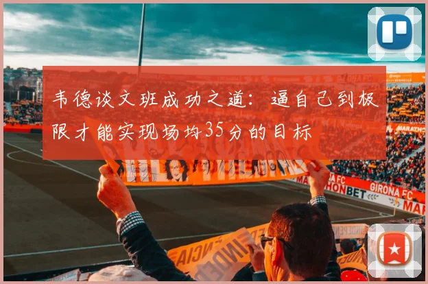 韦德谈文班成功之道：逼自己到极限才能实现场均35分的目标