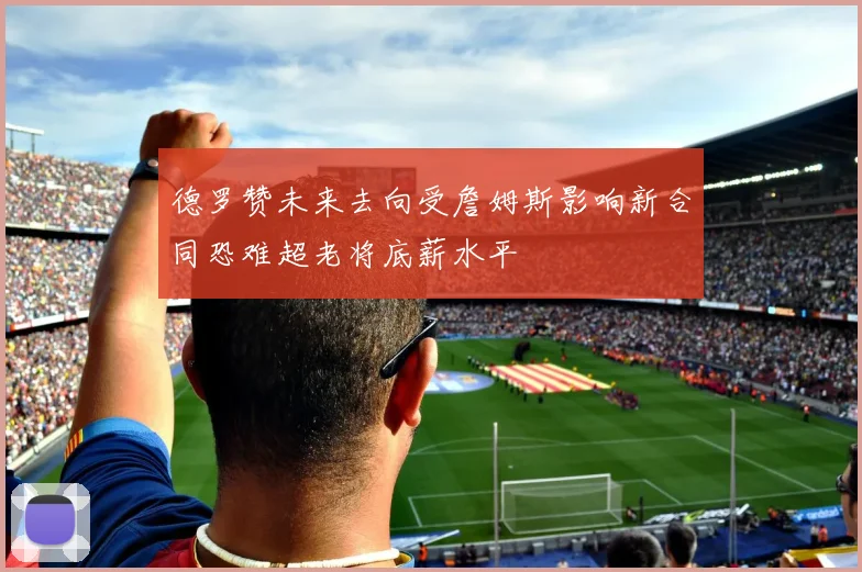 德罗赞未来去向受詹姆斯影响新合同恐难超老将底薪水平